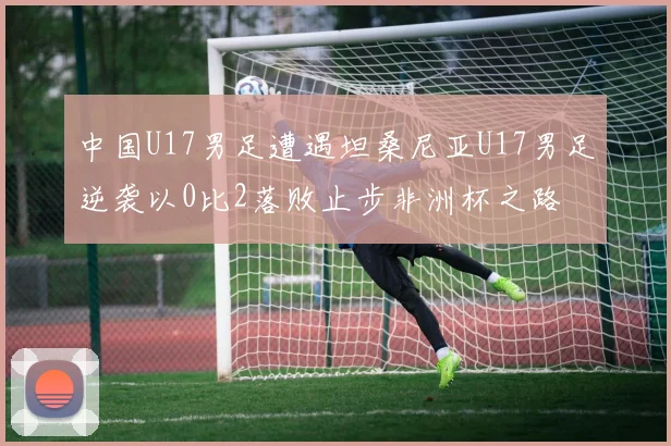 中国U17男足遭遇坦桑尼亚U17男足逆袭以0比2落败止步非洲杯之路