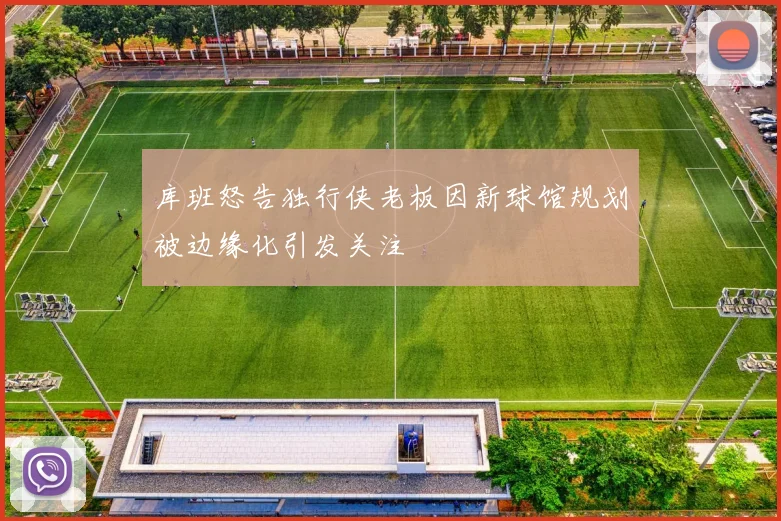 库班怒告独行侠老板因新球馆规划被边缘化引发关注