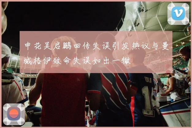 申花吴启鹏回传失误引发热议与曼城格伊致命失误如出一辙