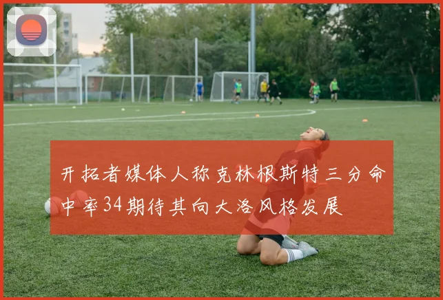 开拓者媒体人称克林根斯特三分命中率34期待其向大洛风格发展