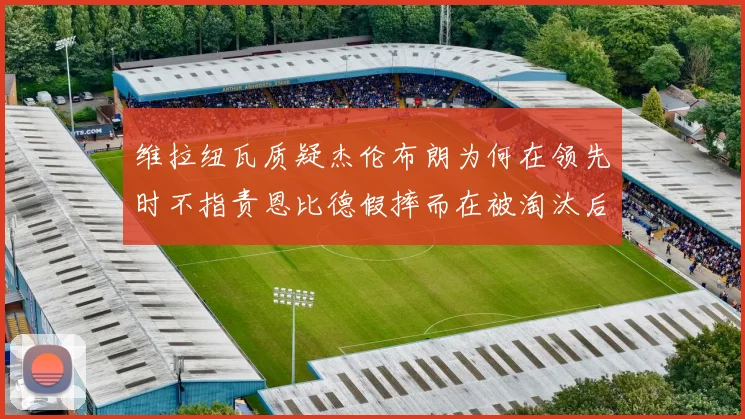 维拉纽瓦质疑杰伦布朗为何在领先时不指责恩比德假摔而在被淘汰后才发声