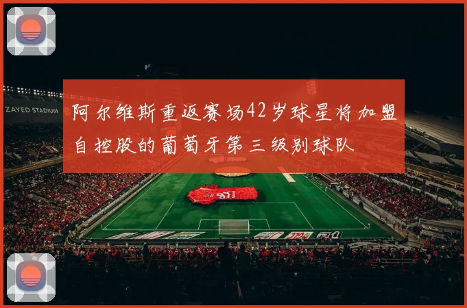 阿尔维斯重返赛场42岁球星将加盟自控股的葡萄牙第三级别球队