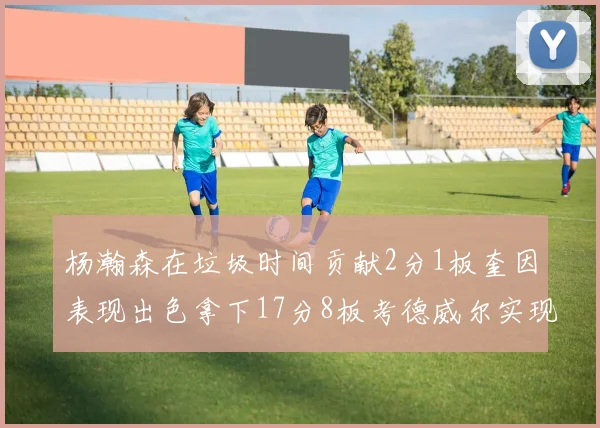杨瀚森在垃圾时间贡献2分1板奎因表现出色拿下17分8板考德威尔实现双双14板转正