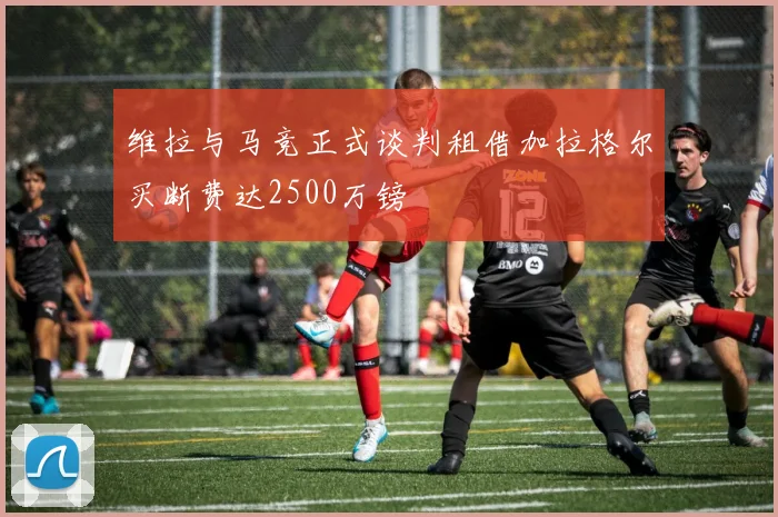 维拉与马竞正式谈判租借加拉格尔买断费达2500万镑