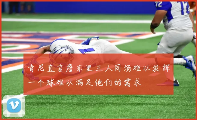 肯尼直言詹东里三人同场难以发挥一个球难以满足他们的需求