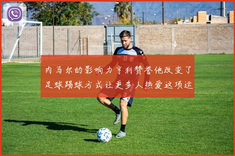 内马尔的影响力亨利赞誉他改变了足球踢球方式让更多人热爱这项运动