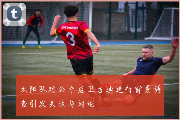 太阳队对公牛后卫吉迪进行背景调查引发关注与讨论