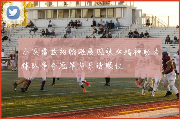 小莫雷兹约翰逊展现铁血精神助力球队争夺冠军与乐透顺位