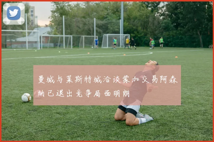 曼城与莱斯特城洽谈蒙加交易阿森纳已退出竞争局面明朗