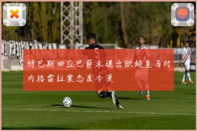 特巴斯回应巴萨未退出欧超皇马对内格雷拉案态度冷漠