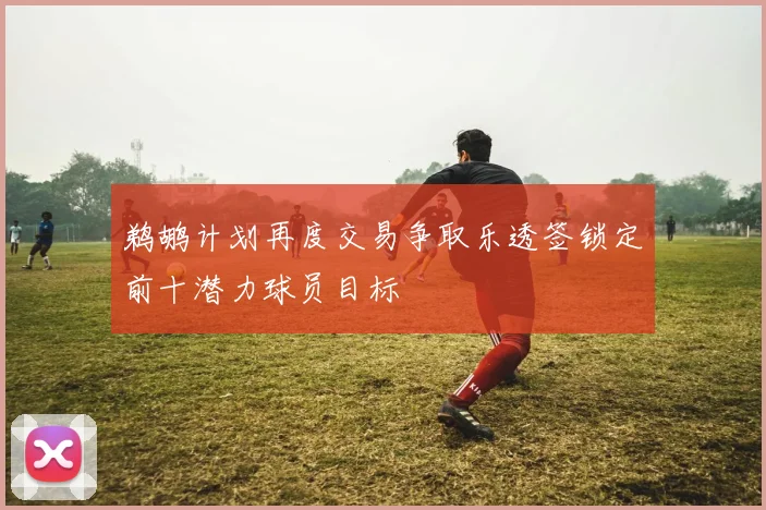 鹈鹕计划再度交易争取乐透签锁定前十潜力球员目标