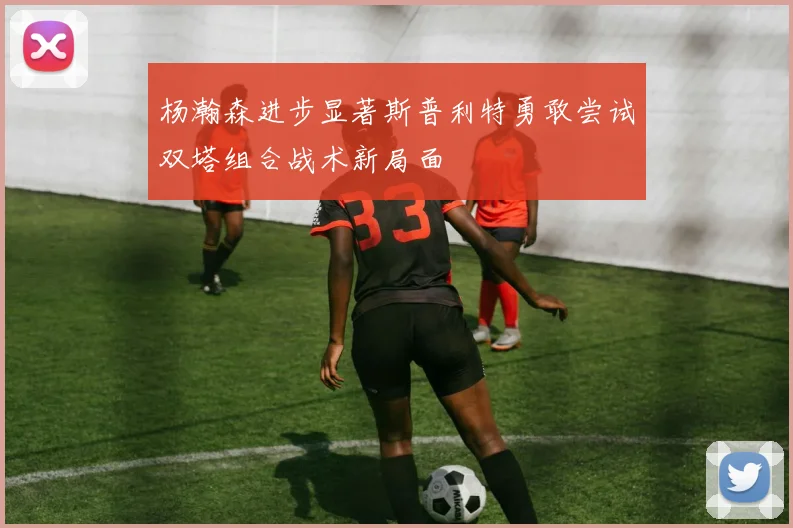 杨瀚森进步显著斯普利特勇敢尝试双塔组合战术新局面