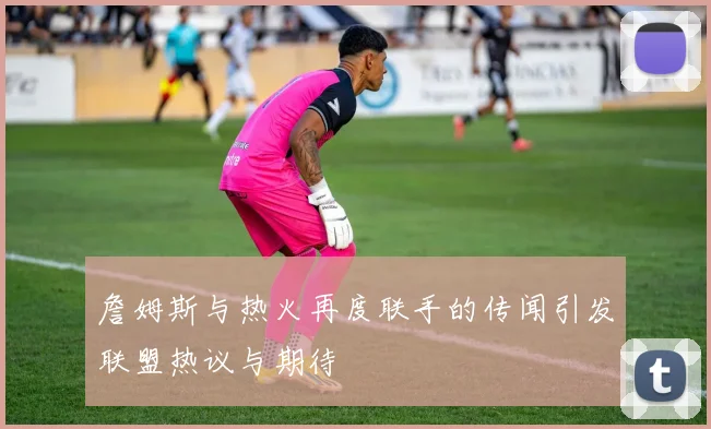 詹姆斯与热火再度联手的传闻引发联盟热议与期待