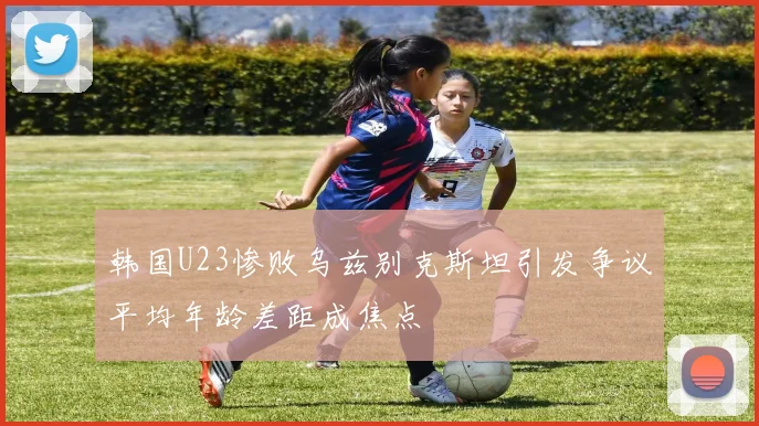 韩国U23惨败乌兹别克斯坦引发争议平均年龄差距成焦点