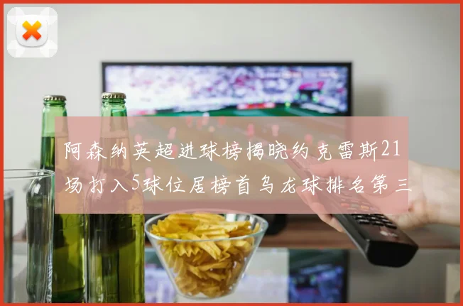 阿森纳英超进球榜揭晓约克雷斯21场打入5球位居榜首乌龙球排名第三