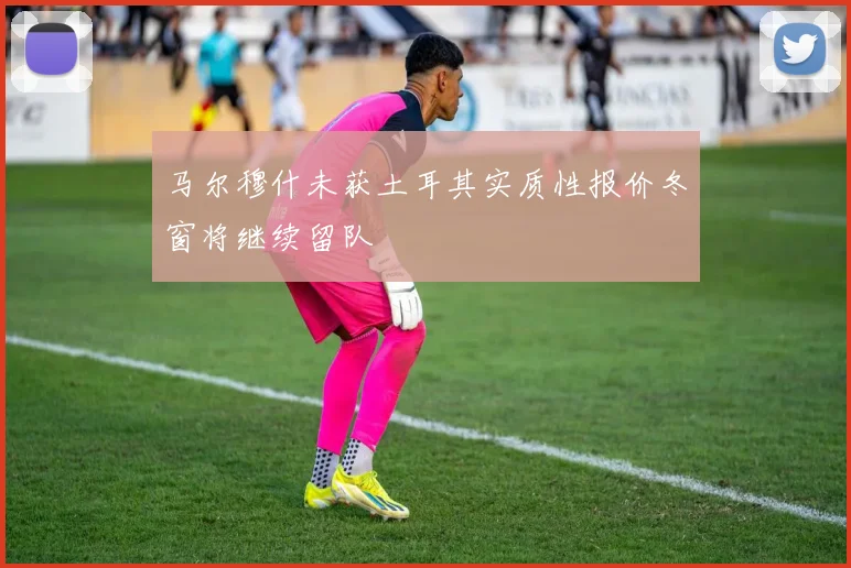 马尔穆什未获土耳其实质性报价冬窗将继续留队