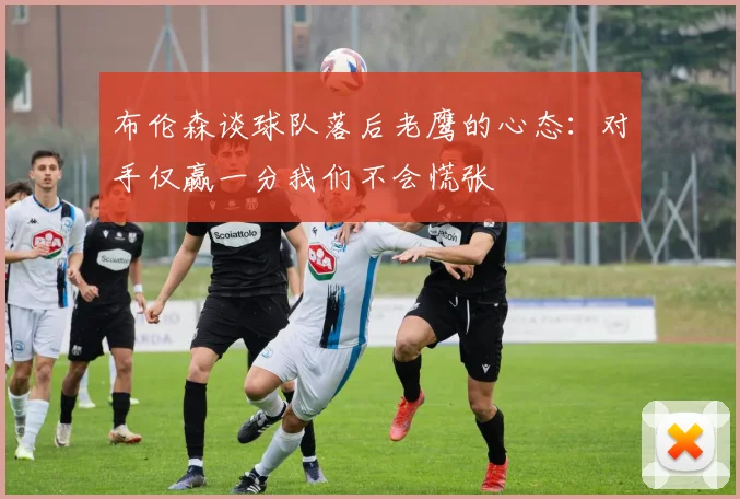 布伦森谈球队落后老鹰的心态：对手仅赢一分我们不会慌张