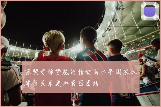 苏契奇称赞魔笛持续高水平国家队球员关系更加紧密团结