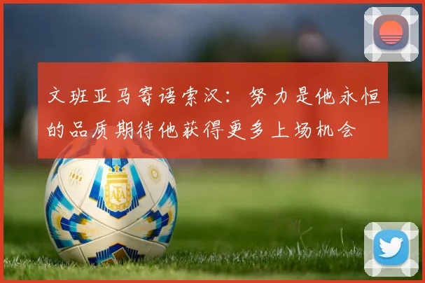 文班亚马寄语索汉：努力是他永恒的品质期待他获得更多上场机会
